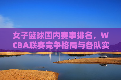 女子篮球国内赛事排名,WCBA联赛竞争格局与各队实力剖析