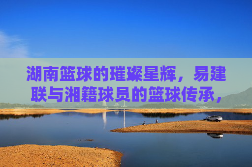 湖南篮球的璀璨星辉，易建联与湘籍球员的篮球传承，湖南篮球的璀璨星辉，易建联与湘籍球员的篮球传承
