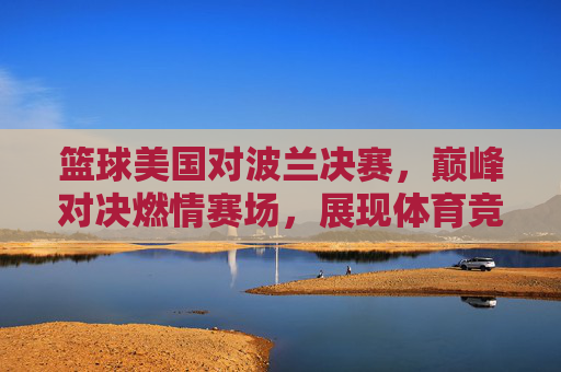 篮球美国对波兰决赛，巅峰对决燃情赛场，展现体育竞技的激情与魅力