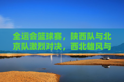 全运会篮球赛,陕西队与北京队激烈对决,西北雄风与京城劲旅的篮球碰撞
