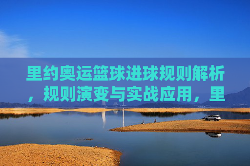 里约奥运篮球进球规则解析,规则演变与实战应用,里约奥运篮球进球规则解析,规则演变与实战应用