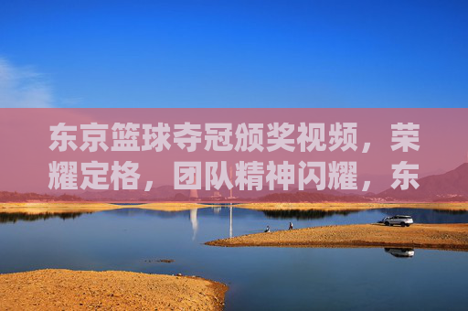 东京篮球夺冠颁奖视频,荣耀定格,团队精神闪耀,东京篮球夺冠颁奖视频,荣耀定格,团队精神闪耀
