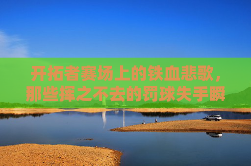 开拓者赛场上的铁血悲歌,那些挥之不去的罚球失手瞬间