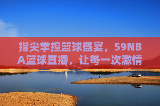 指尖掌控篮球盛宴,59NBA篮球直播,让每一次激情碰撞都触手可及