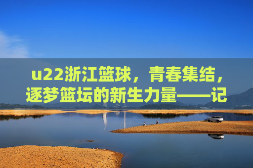 u22浙江篮球,青春集结,逐梦篮坛的新生力量——记浙江青年队崛起之路,u22浙江篮球,青春集结,逐梦篮坛的新生力量——记浙江青年队崛起之路