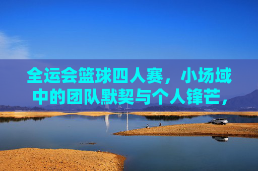 全运会篮球四人赛,小场域中的团队默契与个人锋芒,全运会篮球四人赛,小场域中的团队默契与个人锋芒