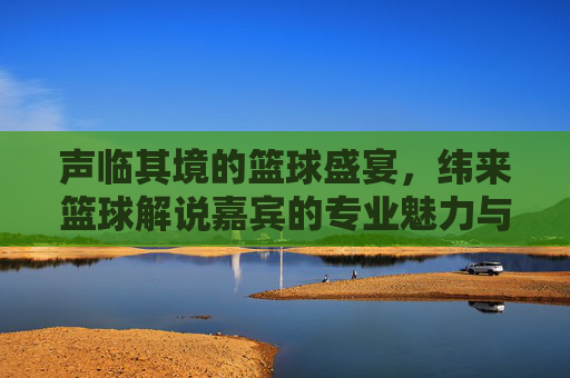 声临其境的篮球盛宴，纬来篮球解说嘉宾的专业魅力与赛场激情