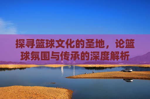 探寻篮球文化的圣地,论篮球氛围与传承的深度解析