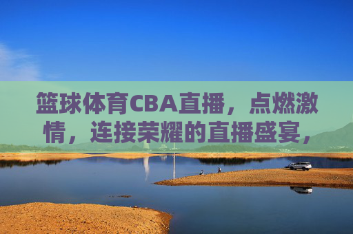 篮球体育CBA直播,点燃激情,连接荣耀的直播盛宴,CBA篮球直播,点燃激情,连接荣耀的直播盛宴