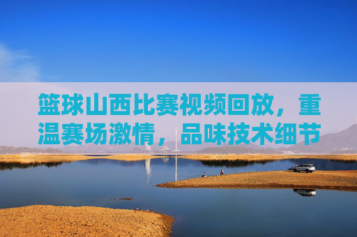 篮球山西比赛视频回放，重温赛场激情，品味技术细节的极致展现，篮球山西比赛视频回放，重温赛场激情，品味技术细节的极致展现
