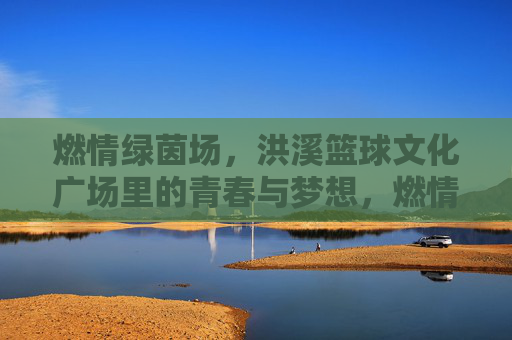 燃情绿茵场，洪溪篮球文化广场里的青春与梦想，燃情绿茵场，洪溪篮球文化广场里的青春与梦想