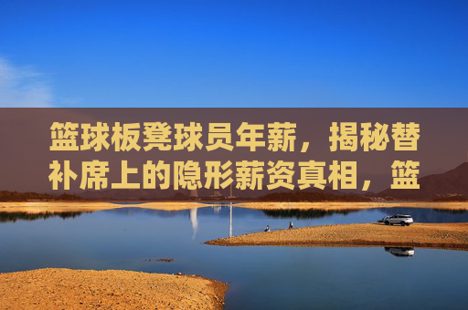 篮球板凳球员年薪,揭秘替补席上的隐形薪资真相,篮球板凳球员年薪,揭秘替补席上的隐形薪资真相