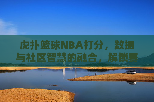 虎扑篮球NBA打分，数据与社区智慧的融合，解锁赛场胜负密码，虎扑篮球NBA打分，数据与社区智慧融合，解锁赛场胜负密码