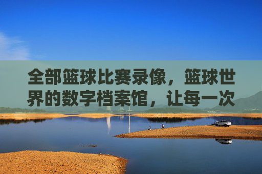 全部篮球比赛录像,篮球世界的数字档案馆,让每一次投篮、每一次助攻都永恒回放,篮球世界的数字档案馆,全部比赛录像,让每一次投篮、每一次助攻都永恒回放