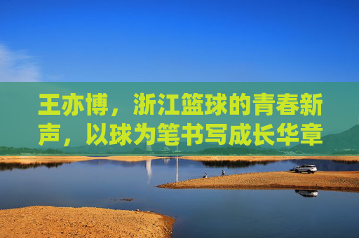 王亦博,浙江篮球的青春新声,以球为笔书写成长华章,王亦博,浙江篮球的青春新声,以球为笔书写成长华章
