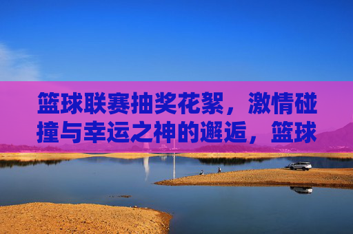 篮球联赛抽奖花絮,激情碰撞与幸运之神的邂逅,篮球联赛抽奖花絮,激情碰撞与幸运之神的邂逅