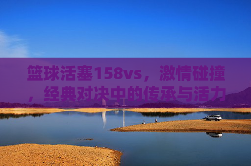 篮球活塞158vs，激情碰撞，经典对决中的传承与活力，篮球活塞158vs，激情碰撞，经典对决中的传承与活力