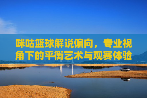 咪咕篮球解说偏向，专业视角下的平衡艺术与观赛体验探析，咪咕篮球解说偏向，专业视角下的平衡艺术与观赛体验探析