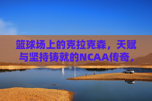 篮球场上的克拉克森,天赋与坚持铸就的NCAA传奇,篮球场上的克拉克森,天赋与坚持铸就的NCAA传奇