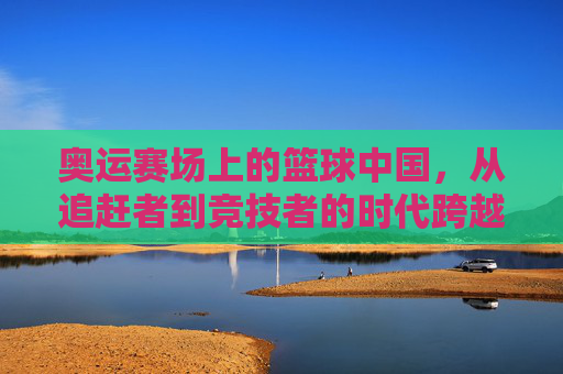 奥运赛场上的篮球中国，从追赶者到竞技者的时代跨越——中国男篮的奥运征途与成长之路，奥运赛场上的篮球中国，从追赶者到竞技者的时代跨越——中国男篮的奥运征途与成长之路