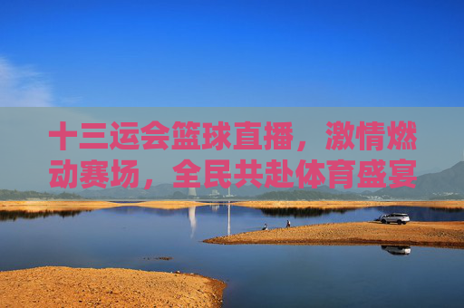 十三运会篮球直播,激情燃动赛场,全民共赴体育盛宴,十三运会篮球直播,激情燃动赛场,全民共赴体育盛宴