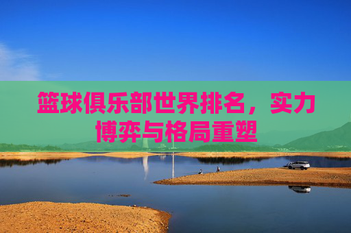 篮球俱乐部世界排名,实力博弈与格局重塑