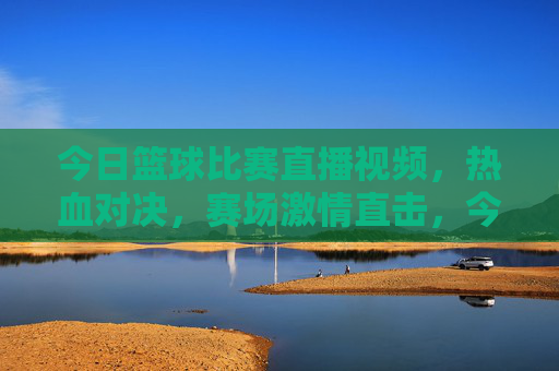 今日篮球比赛直播视频，热血对决，赛场激情直击，今日篮球比赛直播视频，热血对决，赛场激情直击