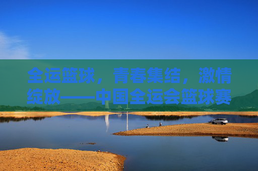 全运篮球,青春集结,激情绽放——中国全运会篮球赛事全景扫描,全运篮球,青春集结,激情绽放——中国全运会篮球赛事全景扫描