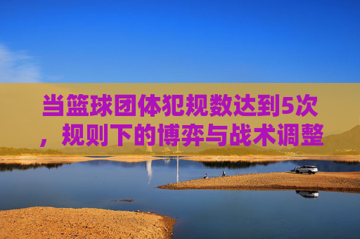 当篮球团体犯规数达到5次，规则下的博弈与战术调整，篮球团体达5次犯规，规则下的博弈与战术调整