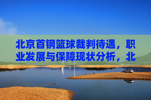 北京首钢篮球裁判待遇,职业发展与保障现状分析,北京首钢篮球裁判待遇、职业发展与保障现状分析