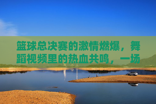 篮球总决赛的激情燃爆,舞蹈视频里的热血共鸣,一场视觉与情感的跨界融合,篮球总决赛激情燃爆,舞蹈视频热血共鸣,一场视觉与情感的跨界融合