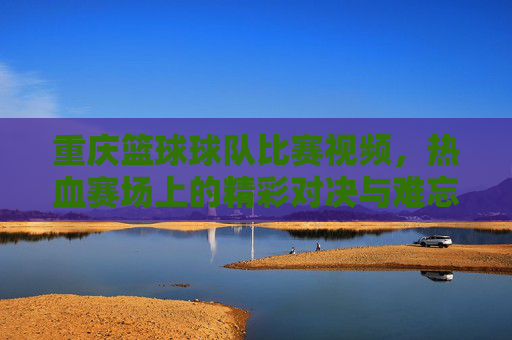 重庆篮球球队比赛视频，热血赛场上的精彩对决与难忘瞬间，重庆篮球队比赛视频，热血赛场上的精彩对决与难忘瞬间