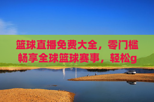篮球直播免费大全，零门槛畅享全球篮球赛事，轻松get每一场精彩对决，篮球直播免费大全，零门槛畅享全球赛事，轻松get每一场精彩对决