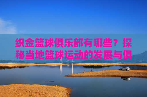 织金篮球俱乐部有哪些?探秘当地篮球运动的发展与俱乐部概况,织金篮球俱乐部有哪些?探秘当地篮球运动发展与俱乐部概况