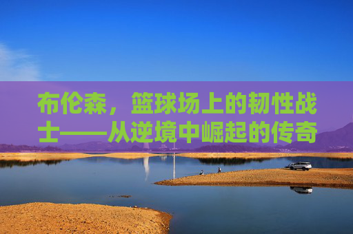 布伦森，篮球场上的韧性战士——从逆境中崛起的传奇之旅，布伦森，篮球场上的韧性战士——从逆境中崛起的传奇之旅