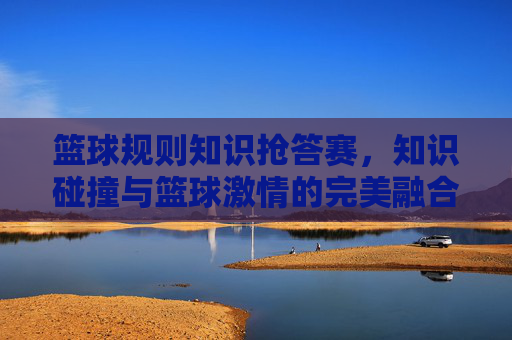 篮球规则知识抢答赛,知识碰撞与篮球激情的完美融合——点燃规则学习热情,共赴篮球运动之约,篮球规则知识抢答赛,知识碰撞与篮球激情的完美融合——点燃规则学习热情,共赴篮球运动之约