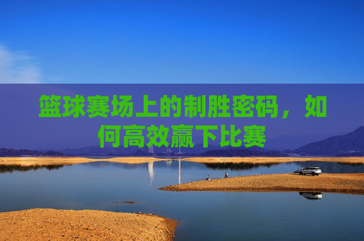 篮球赛场上的制胜密码，如何高效赢下比赛
