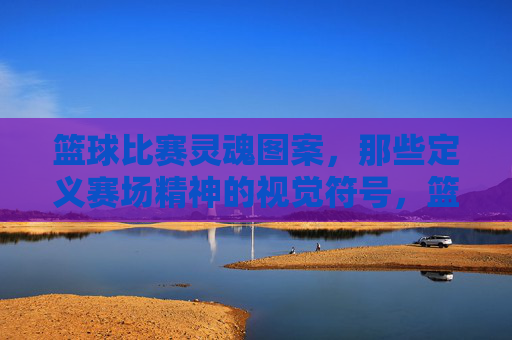 篮球比赛灵魂图案，那些定义赛场精神的视觉符号，篮球比赛灵魂图案，那些定义赛场精神的视觉符号