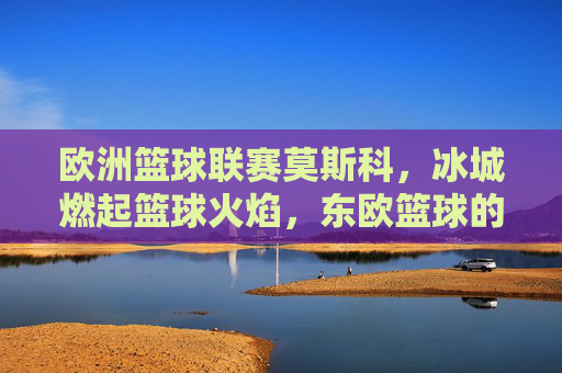 欧洲篮球联赛莫斯科,冰城燃起篮球火焰,东欧篮球的巅峰对决,欧洲篮球联赛莫斯科,冰城燃起篮球火焰,东欧篮球的巅峰对决