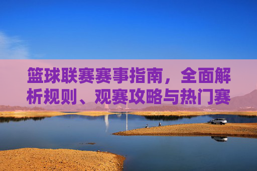 篮球联赛赛事指南，全面解析规则、观赛攻略与热门赛事，助你沉浸式体验篮球魅力，篮球联赛赛事指南，规则、观赛攻略与热门赛事，助你沉浸式体验篮球魅力