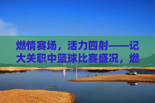 燃情赛场，活力四射——记大关职中篮球比赛盛况，燃情赛场，活力四射——记大关职中篮球比赛盛况