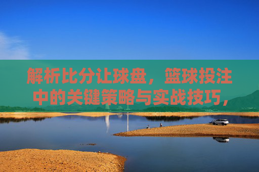 解析比分让球盘,篮球投注中的关键策略与实战技巧,解析比分让球盘,篮球投注的关键策略与实战技巧