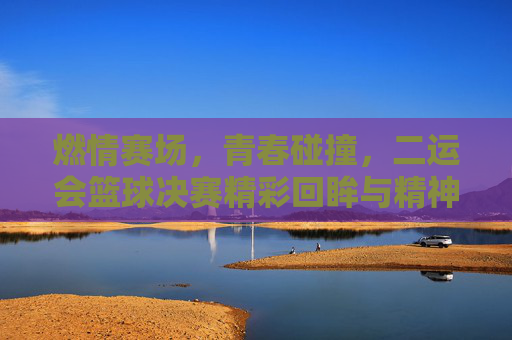 燃情赛场，青春碰撞，二运会篮球决赛精彩回眸与精神传承，燃情赛场，青春碰撞，二运会篮球决赛精彩回眸与精神传承