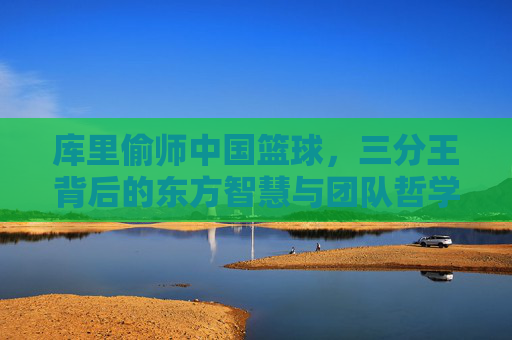 库里偷师中国篮球,三分王背后的东方智慧与团队哲学,库里偷师中国篮球,三分王背后的东方智慧与团队哲学