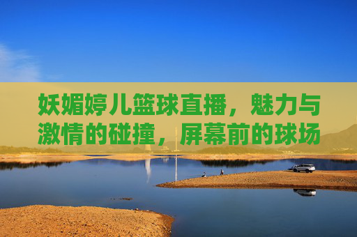 妖媚婷儿篮球直播,魅力与激情的碰撞,屏幕前的球场上都闪耀,妖媚婷儿篮球直播,魅力与激情的碰撞,屏幕前的球场上都闪耀