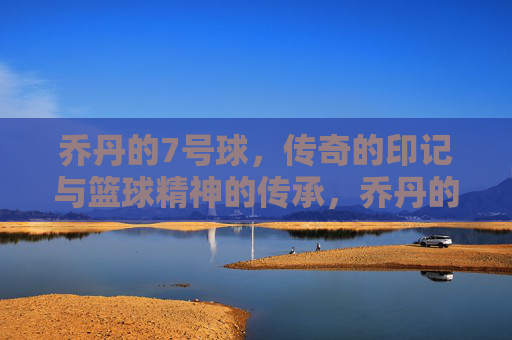 乔丹的7号球，传奇的印记与篮球精神的传承，乔丹的7号球，传奇的印记与篮球精神的传承