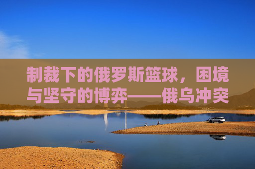 制裁下的俄罗斯篮球,困境与坚守的博弈——俄乌冲突后国际篮联的禁令如何重塑球队格局