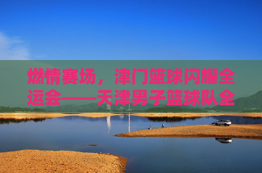 燃情赛场，津门篮球闪耀全运会——天津男子篮球队全运会赛事精彩回顾与拼搏风采，燃情赛场，津门篮球闪耀全运会——天津男子篮球队全运会赛事精彩回顾与拼搏风采
