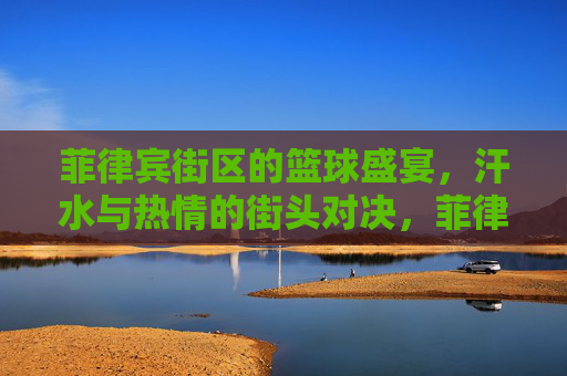 菲律宾街区的篮球盛宴，汗水与热情的街头对决，菲律宾街区的篮球盛宴，汗水与热情的街头对决