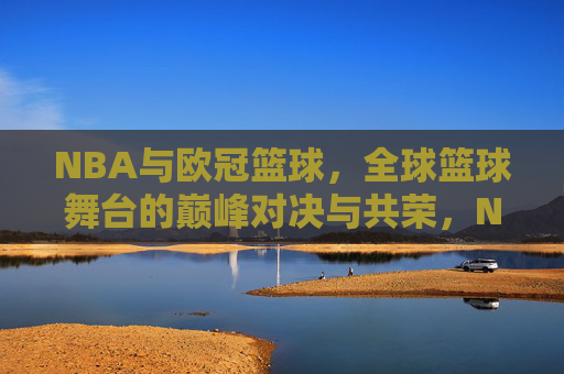 NBA与欧冠篮球，全球篮球舞台的巅峰对决与共荣，NBA与欧冠篮球，全球篮球舞台的巅峰对决与共荣
